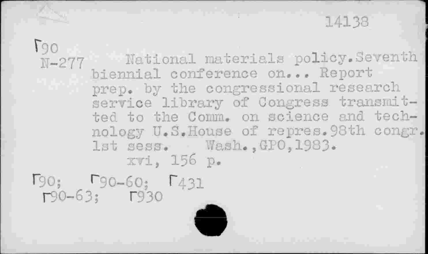 ﻿14138
Vgo 1J-277
National materials policy.Seventh ' biennial conference on... Report prep, by the congressional research service library of Congress transmitted to the Comm, on science and technology U.S.House of repres.98th congr. 1st sess. Wash.,GIO,1983« xvi, 156 p.
r90;	«“90-60; p43i
r9O-63; T93O